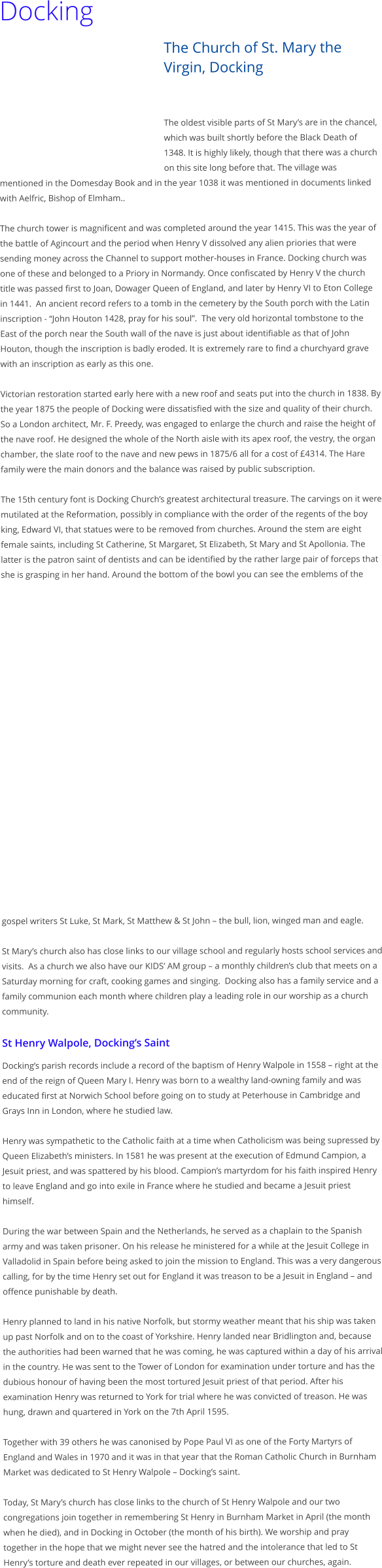 Docking The Church of St. Mary the Virgin, Docking   The oldest visible parts of St Marys are in the chancel, which was built shortly before the Black Death of 1348. It is highly likely, though that there was a church on this site long before that. The village was mentioned in the Domesday Book and in the year 1038 it was mentioned in documents linked with Aelfric, Bishop of Elmham..  The church tower is magnificent and was completed around the year 1415. This was the year of the battle of Agincourt and the period when Henry V dissolved any alien priories that were sending money across the Channel to support mother-houses in France. Docking church was one of these and belonged to a Priory in Normandy. Once confiscated by Henry V the church title was passed first to Joan, Dowager Queen of England, and later by Henry VI to Eton College in 1441.  An ancient record refers to a tomb in the cemetery by the South porch with the Latin inscription - John Houton 1428, pray for his soul.  The very old horizontal tombstone to the East of the porch near the South wall of the nave is just about identifiable as that of John Houton, though the inscription is badly eroded. It is extremely rare to find a churchyard grave with an inscription as early as this one.  Victorian restoration started early here with a new roof and seats put into the church in 1838. By the year 1875 the people of Docking were dissatisfied with the size and quality of their church. So a London architect, Mr. F. Preedy, was engaged to enlarge the church and raise the height of the nave roof. He designed the whole of the North aisle with its apex roof, the vestry, the organ chamber, the slate roof to the nave and new pews in 1875/6 all for a cost of 4314. The Hare family were the main donors and the balance was raised by public subscription.  The 15th century font is Docking Churchs greatest architectural treasure. The carvings on it were mutilated at the Reformation, possibly in compliance with the order of the regents of the boy king, Edward VI, that statues were to be removed from churches. Around the stem are eight female saints, including St Catherine, St Margaret, St Elizabeth, St Mary and St Apollonia. The latter is the patron saint of dentists and can be identified by the rather large pair of forceps that she is grasping in her hand. Around the bottom of the bowl you can see the emblems of the gospel writers St Luke, St Mark, St Matthew & St John  the bull, lion, winged man and eagle.   St Marys church also has close links to our village school and regularly hosts school services and visits.  As a church we also have our KIDS AM group  a monthly childrens club that meets on a Saturday morning for craft, cooking games and singing.  Docking also has a family service and a family communion each month where children play a leading role in our worship as a church community.  St Henry Walpole, Dockings Saint Dockings parish records include a record of the baptism of Henry Walpole in 1558  right at the end of the reign of Queen Mary I. Henry was born to a wealthy land-owning family and was educated first at Norwich School before going on to study at Peterhouse in Cambridge and Grays Inn in London, where he studied law.  Henry was sympathetic to the Catholic faith at a time when Catholicism was being supressed by Queen Elizabeths ministers. In 1581 he was present at the execution of Edmund Campion, a Jesuit priest, and was spattered by his blood. Campions martyrdom for his faith inspired Henry to leave England and go into exile in France where he studied and became a Jesuit priest himself.  During the war between Spain and the Netherlands, he served as a chaplain to the Spanish army and was taken prisoner. On his release he ministered for a while at the Jesuit College in Valladolid in Spain before being asked to join the mission to England. This was a very dangerous calling, for by the time Henry set out for England it was treason to be a Jesuit in England  and offence punishable by death.   Henry planned to land in his native Norfolk, but stormy weather meant that his ship was taken up past Norfolk and on to the coast of Yorkshire. Henry landed near Bridlington and, because the authorities had been warned that he was coming, he was captured within a day of his arrival in the country. He was sent to the Tower of London for examination under torture and has the dubious honour of having been the most tortured Jesuit priest of that period. After his examination Henry was returned to York for trial where he was convicted of treason. He was hung, drawn and quartered in York on the 7th April 1595.  Together with 39 others he was canonised by Pope Paul VI as one of the Forty Martyrs of England and Wales in 1970 and it was in that year that the Roman Catholic Church in Burnham Market was dedicated to St Henry Walpole  Dockings saint.  Today, St Marys church has close links to the church of St Henry Walpole and our two congregations join together in remembering St Henry in Burnham Market in April (the month when he died), and in Docking in October (the month of his birth). We worship and pray together in the hope that we might never see the hatred and the intolerance that led to St Henrys torture and death ever repeated in our villages, or between our churches, again.